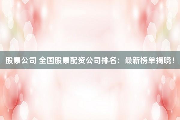 股票公司 全国股票配资公司排名：最新榜单揭晓！