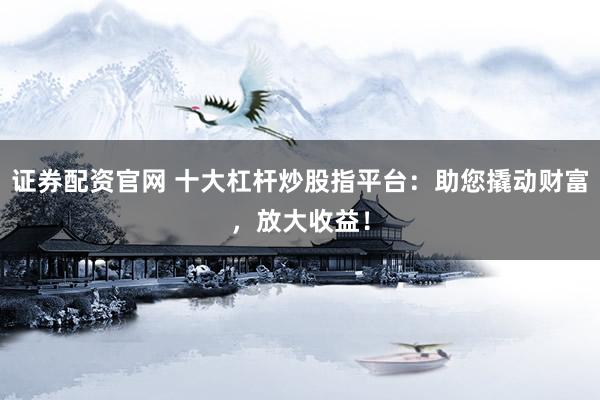 证券配资官网 十大杠杆炒股指平台：助您撬动财富，放大收益！
