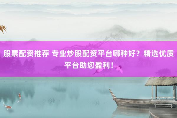 股票配资推荐 专业炒股配资平台哪种好？精选优质平台助您盈利！