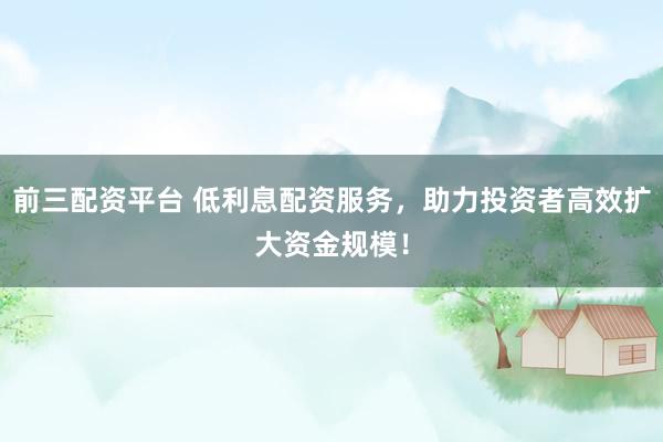 前三配资平台 低利息配资服务，助力投资者高效扩大资金规模！