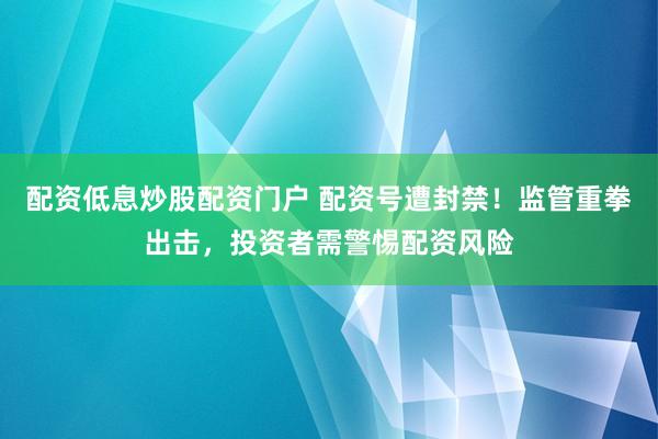 配资低息炒股配资门户 配资号遭封禁！监管重拳出击，投资者需警惕配资风险
