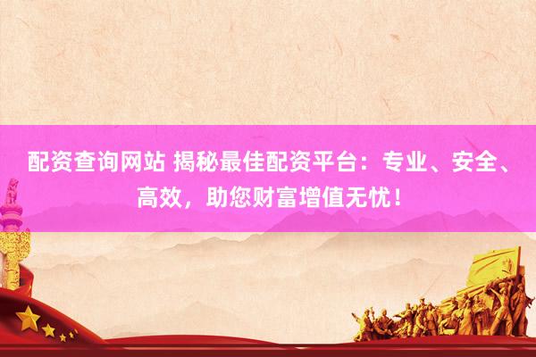 配资查询网站 揭秘最佳配资平台：专业、安全、高效，助您财富增值无忧！