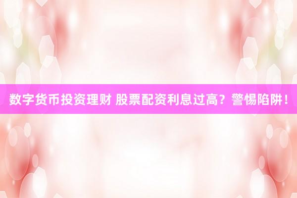 数字货币投资理财 股票配资利息过高？警惕陷阱！