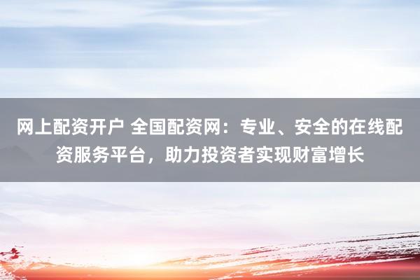 网上配资开户 全国配资网：专业、安全的在线配资服务平台，助力投资者实现财富增长
