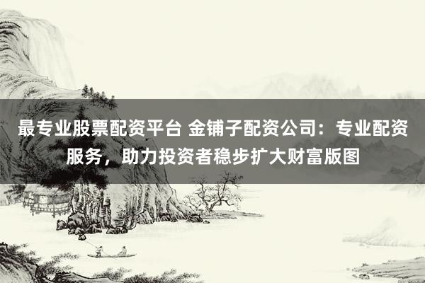 最专业股票配资平台 金铺子配资公司：专业配资服务，助力投资者稳步扩大财富版图