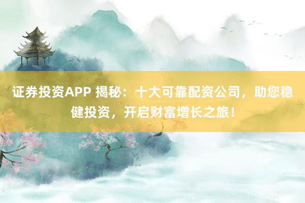 证券投资APP 揭秘：十大可靠配资公司，助您稳健投资，开启财富增长之旅！