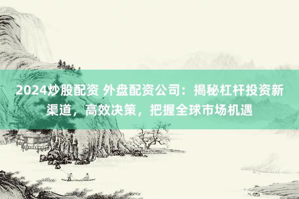 2024炒股配资 外盘配资公司：揭秘杠杆投资新渠道，高效决策，把握全球市场机遇
