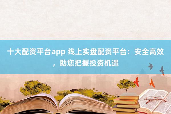 十大配资平台app 线上实盘配资平台：安全高效，助您把握投资机遇