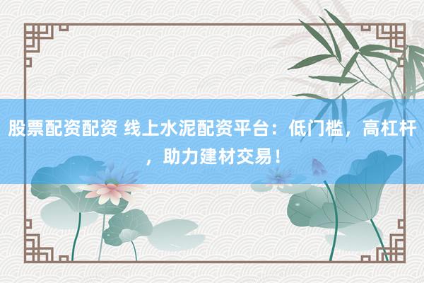 股票配资配资 线上水泥配资平台：低门槛，高杠杆，助力建材交易！