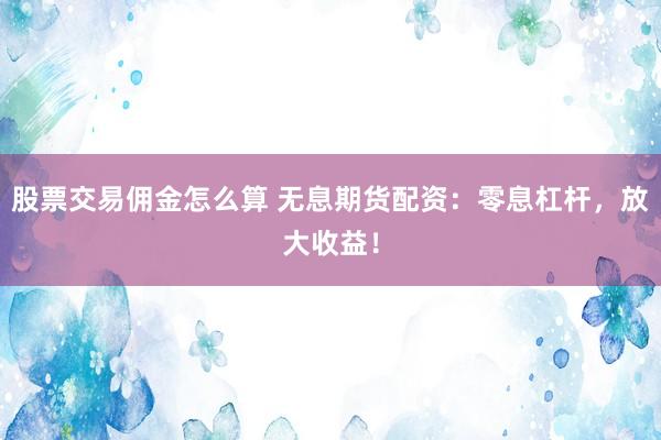 股票交易佣金怎么算 无息期货配资：零息杠杆，放大收益！