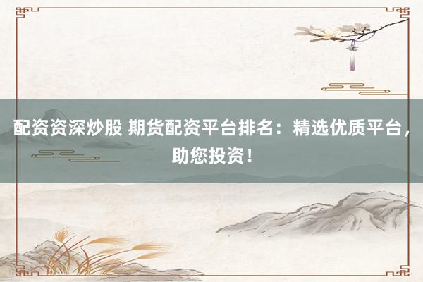 配资资深炒股 期货配资平台排名：精选优质平台，助您投资！