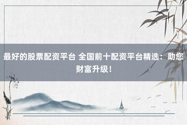 最好的股票配资平台 全国前十配资平台精选：助您财富升级！