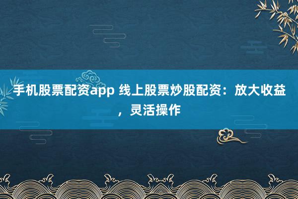 手机股票配资app 线上股票炒股配资：放大收益，灵活操作