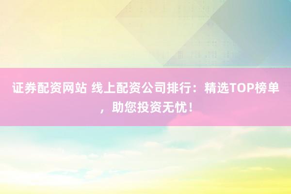 证券配资网站 线上配资公司排行：精选TOP榜单，助您投资无忧！