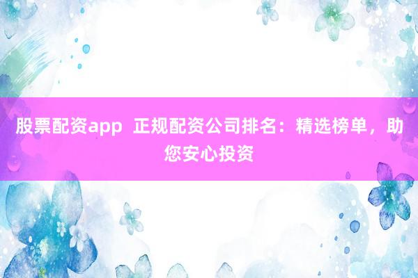 股票配资app  正规配资公司排名：精选榜单，助您安心投资