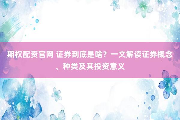 期权配资官网 证券到底是啥？一文解读证券概念、种类及其投资意义