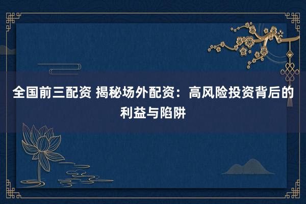 全国前三配资 揭秘场外配资：高风险投资背后的利益与陷阱