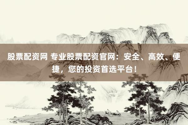 股票配资网 专业股票配资官网：安全、高效、便捷，您的投资首选平台！