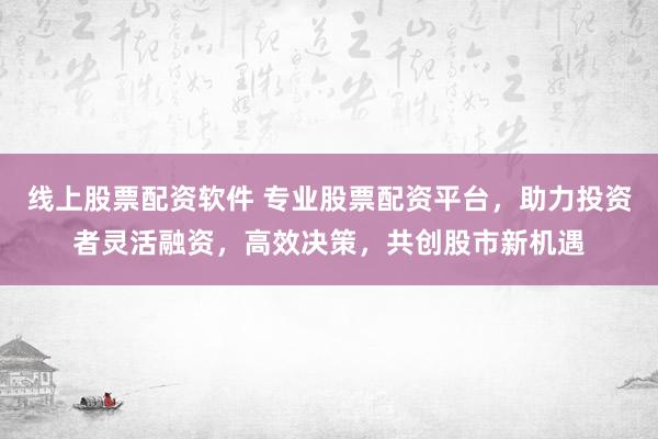 线上股票配资软件 专业股票配资平台，助力投资者灵活融资，高效决策，共创股市新机遇