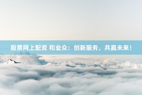 股票网上配资 和业众：创新服务，共赢未来！