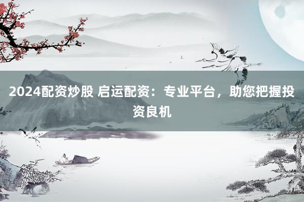 2024配资炒股 启运配资：专业平台，助您把握投资良机