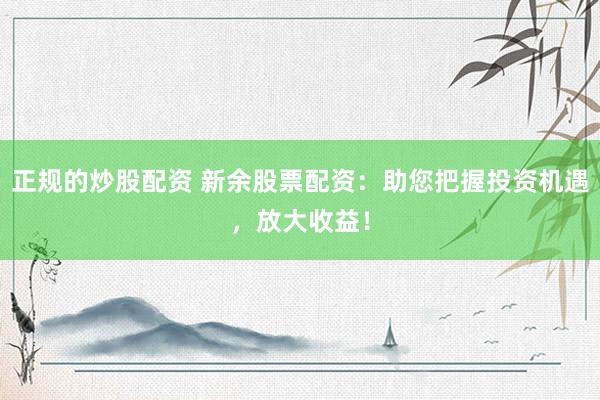 正规的炒股配资 新余股票配资：助您把握投资机遇，放大收益！