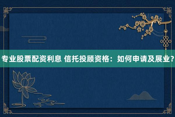 专业股票配资利息 信托投顾资格：如何申请及展业？