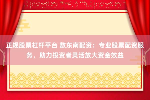 正规股票杠杆平台 数东南配资：专业股票配资服务，助力投资者灵活放大资金效益