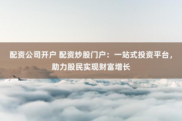 配资公司开户 配资炒股门户：一站式投资平台，助力股民实现财富增长