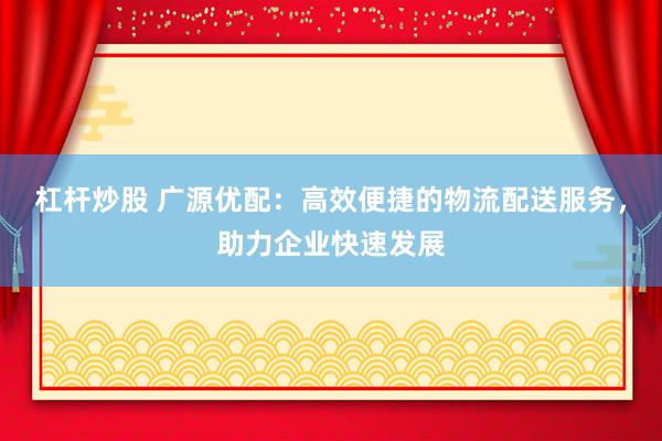 杠杆炒股 广源优配：高效便捷的物流配送服务，助力企业快速发展