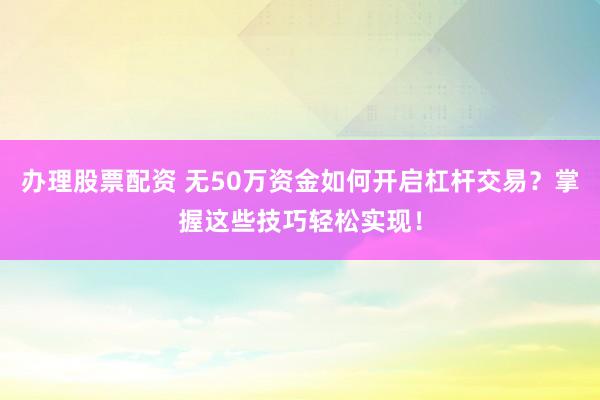 办理股票配资 无50万资金如何开启杠杆交易？掌握这些技巧轻松实现！