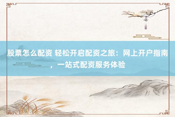 股票怎么配资 轻松开启配资之旅：网上开户指南，一站式配资服务体验