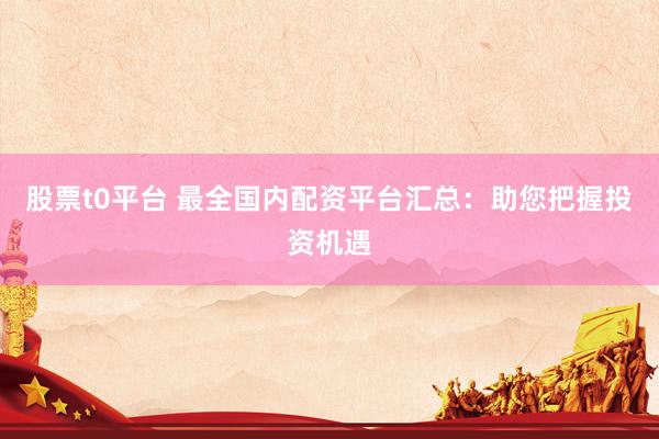 股票t0平台 最全国内配资平台汇总：助您把握投资机遇