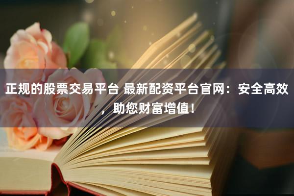 正规的股票交易平台 最新配资平台官网：安全高效，助您财富增值！
