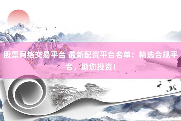 股票网络交易平台 最新配资平台名单：精选合规平台，助您投资！