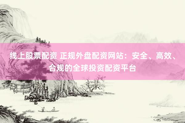 线上股票配资 正规外盘配资网站：安全、高效、合规的全球投资配资平台