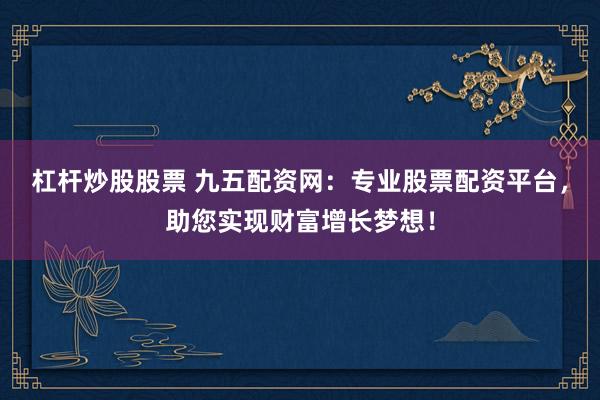 杠杆炒股股票 九五配资网：专业股票配资平台，助您实现财富增长梦想！