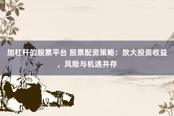 加杠杆的股票平台 股票配资策略：放大投资收益，风险与机遇并存