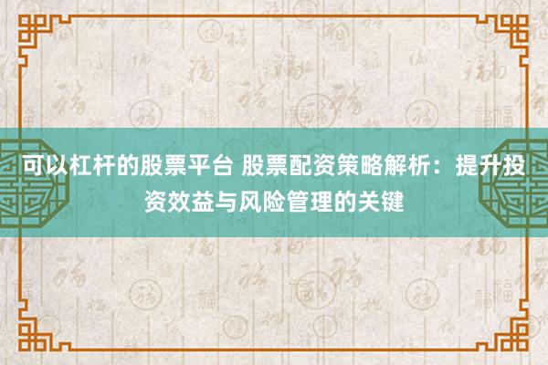 可以杠杆的股票平台 股票配资策略解析：提升投资效益与风险管理的关键