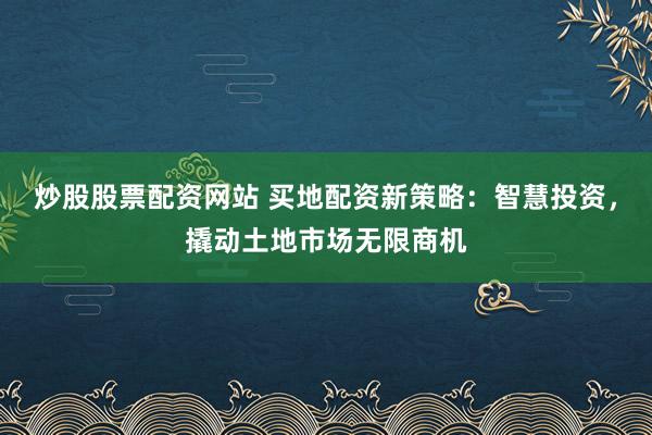 炒股股票配资网站 买地配资新策略：智慧投资，撬动土地市场无限商机