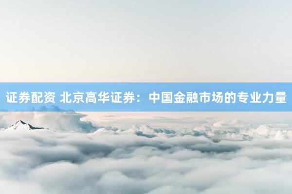 证券配资 北京高华证券：中国金融市场的专业力量