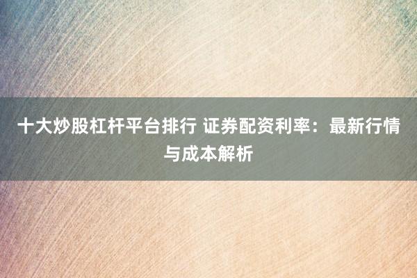 十大炒股杠杆平台排行 证券配资利率：最新行情与成本解析