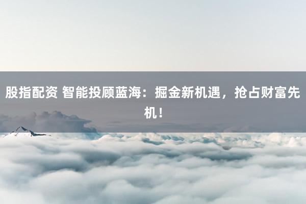 股指配资 智能投顾蓝海：掘金新机遇，抢占财富先机！
