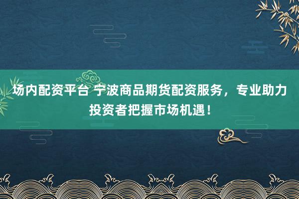 场内配资平台 宁波商品期货配资服务，专业助力投资者把握市场机遇！