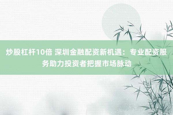 炒股杠杆10倍 深圳金融配资新机遇：专业配资服务助力投资者把握市场脉动
