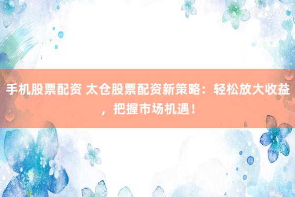手机股票配资 太仓股票配资新策略：轻松放大收益，把握市场机遇！