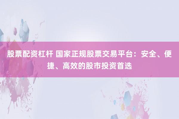 股票配资杠杆 国家正规股票交易平台：安全、便捷、高效的股市投资首选
