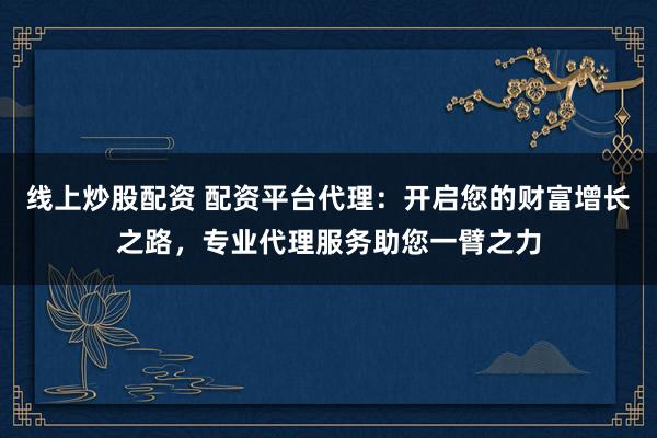 线上炒股配资 配资平台代理：开启您的财富增长之路，专业代理服务助您一臂之力