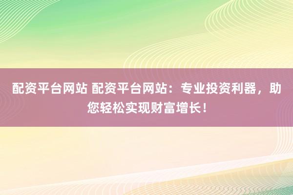 配资平台网站 配资平台网站：专业投资利器，助您轻松实现财富增长！