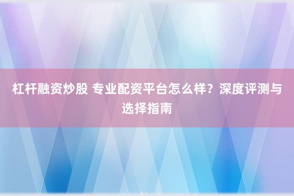 杠杆融资炒股 专业配资平台怎么样？深度评测与选择指南